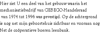 Hier ziet U een deel van het gebouw waarin het 
mechanisatiebedrijf van CEBECO-Handelsraad
 van 1974 tot 1996 was gevestigd. Op de achtergrond 
is nog net mijn geboortehuis zichtbaar en vooraan nog
Net de coöperatieve boeren leenbank. 
